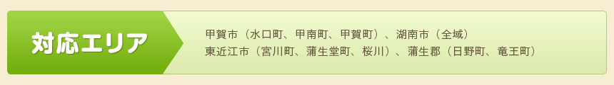 対応エリア：甲賀市（水口町、甲南町、甲賀町）、湖南市（全域） 東近江市（宮川町、蒲生堂町、桜川）、蒲生郡（日野町、竜王町）