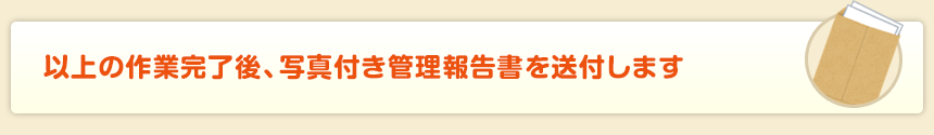 以上の作業完了後、写真付き管理報告書を送付します