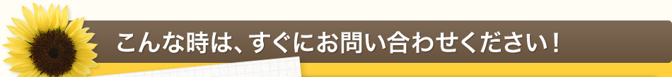 こんな時は、すぐにお問い合わせください！