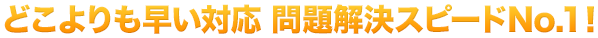 どこよりも早い対応 問題解決スピードNo.1！