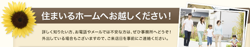 住まいるホームへお越しください！詳しく知りたい方、お電話やメールでは不安な方は、ぜひ事務所へどうぞ！外出している場合もございますので、ご来店日を事前にご連絡ください。