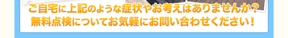 ご自宅に上記のような症状やお考えはありませんか？無料点検についてお気軽にお問い合わせください！