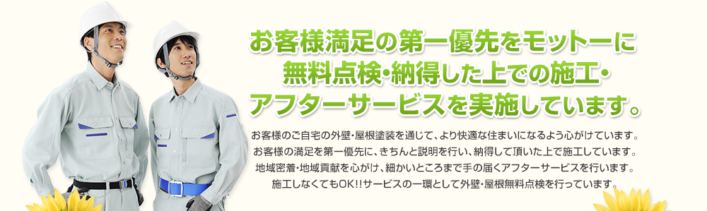 お客様のご自宅の外壁・屋根塗装を通じて、より快適な住まいになるよう心がけています。お客様の満足を第一優先に、きちんと説明を行い、納得して頂いた上で施工しています。地域密着・地域貢献を心がけ、細かいところまで手の届くアフターサービスを行います。施工しなくてもOK！！サービスの一環として外壁・屋根無料点検を行っています。